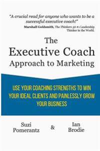 The Executive Coach Approach To Marketing: Use Your Coaching Strengths To Win Your Ideal Clients And Painlessly Grow Your Business