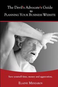 The Devil's Advocate's Guide to Planning Your Business Website: Save Yourself Time, Money and Aggravation.