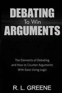Debating to Win Arguments: The Elements of Debating and How to Counter Arguments with Ease Using Logic