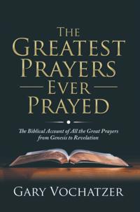 Greatest Prayers Ever Prayed: The Biblical Account of All the Great Prayers from Genesis to Revelation