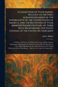 A Collection of State-papers, Relative to the First Acknowledgment of the Sovereignty of the United States of America, and the Reception of Their Minister Plenipotentiary, by Their High Mightinesses the States General of the United Netherlands