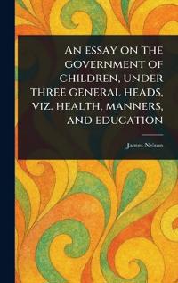 An Essay on the Government of Children, Under Three General Heads, Viz. Health, Manners, and Education