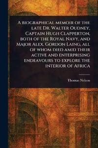 A Biographical Memoir of the Late Dr. Walter Oudney, Captain Hugh Clapperton, Both of the Royal Navy, and Major Alex. Gordon Laing, All of Whom Died Amid Their Active and Enterprising Endeavours to Explore the Interior of Africa