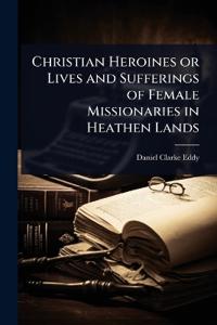 Christian Heroines or Lives and Sufferings of Female Missionaries in Heathen Lands