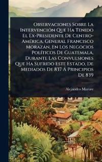 Bokomslag för "Observaciones Sobre La IntervenciÃ3n Que Ha Tenido El Ex-Presidente De Centro-AmÃ(c)rica, General Francisco Morazàn, En Los Negocios PolÃ-ticos De Guatemala, Durante Las Convulsiones Que Ha Sufrido Este Estado, De Mediados De 837 Ã Principios De 839"