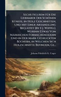 Sechs Figuren FÃ1/4r Die Liebhaber Der Schönen KÃ1/4nste, in Holz Geschnitten, Und Mit Einer Abhandlung Begleitet [By F.J. Wippel], Worinn Etwas Von Märkischen Formscheneidern Und in Der Mark Gedruckten BÃ1/4chern, in Welchen Sich Holzschnitte Befinden, Ge