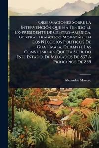 Observaciones Sobre La IntervenciÃ3n Que Ha Tenido El Ex-Presidente De Centro-AmÃ(c)rica, General Francisco Morazàn, En Los Negocios PolÃ-ticos De Guatemala, Durante Las Convulsiones Que Ha Sufrido Este Estado, De Mediados De 837 Ã Principios De 839