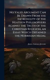 Bokomslag för "No Valid Argument Can Be Drawn from the Incredulity of the Heathen Philosophers Against the Truth of the Christian Religion, an Essay Which Obtained the Norrisian Medal"