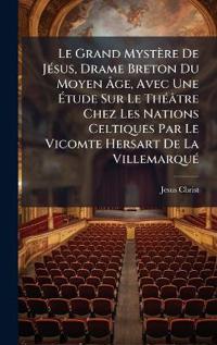 Le Grand Mystère De JÃ(c)sus, Drame Breton Du Moyen Ã?ge, Avec Une Ã?tude Sur Le ThÃ(c)âtre Chez Les Nations Celtiques Par Le Vicomte Hersart De La VillemarquÃ(c)
