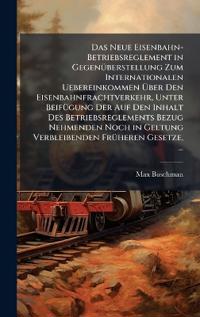 Das Neue Eisenbahn-Betriebsreglement in GegenÃ1/4berstellung Zum Internationalen Uebereinkommen Ã?ber Den Eisenbahnfrachtverkehr, Unter BeifÃ1/4gung Der Auf Den Inhalt Des Betriebsreglements Bezug Nehmenden Noch in Geltung Verbleibenden FrÃ1/4heren Gesetz