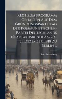Rede Zum Programm Gehalten Auf Dem GrÃ1/4ndungsparteitag Der Kommunistischen-Partei Deutschlands (Spartakusbund) Am 29.-31. Dezember, 1918 Zu Berlin ...