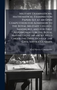 Military Examinations. Mathematical Examination Papers Set at an Open Competition for Admission to the Royal Military College, Sandhurst, and for First Appointments in the Royal Marine Light Infantry, Held Under the Directions of the Civil Service Commiss