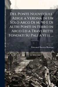 Del Ponte Nuovo Sull' Adige a Verona in Un Solo Arco Di M. 90 E Di Altri Ponti in Ferro in Arco Ed a Travi Rette Fondati Su Pali a Vite ...
