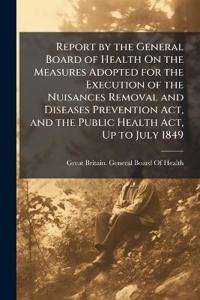 Bokomslag för "Report by the General Board of Health On the Measures Adopted for the Execution of the Nuisances Removal and Diseases Prevention Act, and the Public Health Act, Up to July 1849"