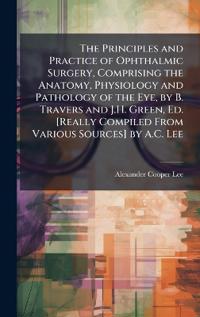 Bokomslag för "The Principles and Practice of Ophthalmic Surgery, Comprising the Anatomy, Physiology and Pathology of the Eye, by B. Travers and J.H. Green, Ed. [Really Compiled from Various Sources] by A.C. Lee"
