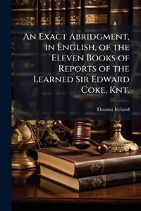 An Exact Abridgment, in English, of the Eleven Books of Reports of the Learned Sir Edward Coke, Knt.