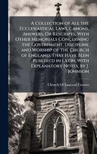 A Collection of All the Ecclesiastical Laws, Canons, Answers, Or Rescripts, With Other Memorials Concerning the Government, Discipline and Worship of the Church of England, That Have Been Publish'd in Latin, With Explanatory Notes, by J. Johnson