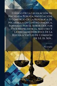 CÃ3digo De La LegislaciÃ3n De Hacienda PÃ°blica, NavegaciÃ3n, Y Comercio De La RepÃ°blica De Nicaragua En Centro-AmÃ(c)rica, Formado Por El Señor Doctor En Jurisprudencia, Maestro Y Licenciado Don JesÃ°s De La Rocha a Virtud De ComisiÃ3n De S.E. El Señ...