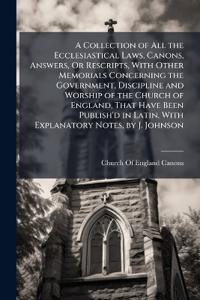 A Collection of All the Ecclesiastical Laws, Canons, Answers, Or Rescripts, With Other Memorials Concerning the Government, Discipline and Worship of the Church of England, That Have Been Publish'd in Latin, With Explanatory Notes, by J. Johnson