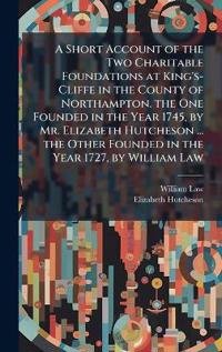 A Short Account of the Two Charitable Foundations at King's-Cliffe in the County of Northampton. the One Founded in the Year 1745, by Mr. Elizabeth Hutcheson ... the Other Founded in the Year 1727, by William Law