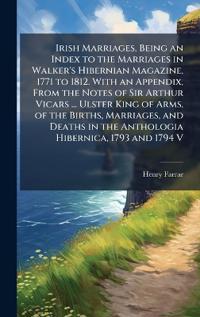 Irish Marriages, Being an Index to the Marriages in Walker's Hibernian Magazine, 1771 to 1812. With an Appendix, From the Notes of Sir Arthur Vicars ... Ulster King of Arms, of the Births, Marriages, and Deaths in the Anthologia Hibernica, 1793 and 1794 V