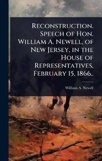 Reconstruction. Speech of Hon. William A. Newell, of New Jersey, in the House of Representatives, February 15, 1866..