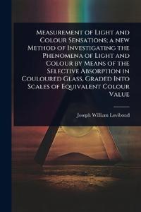 Measurement of Light and Colour Sensations; a new Method of Investigating the Phenomena of Light and Colour by Means of the Selective Absorption in Couloured Glass, Graded Into Scales of Equivalent Colour Value