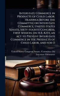 Interstate Commerce in Products of Child Labor. Hearings Before the Committee on Interstate Commerce, United States Senate, Sixty-fourth Congress, First Session, on H.R. 8234, an act to Prevent Interstate Commerce in the Products of Child Labor, and for O
