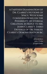 A Farther Examination of Dr. Clarke's Notions of Space, With Some Considerations on the Possibility of Eternal Creation, in Reply to Mr. John Clarke's Third Defence of Dr. Samuel Clarke's Demonstration &c