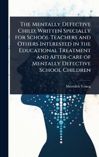 The Mentally Defective Child; Written Specially for School Teachers and Others Interested in the Educational Treatment and After-care of Mentally Defective School Children