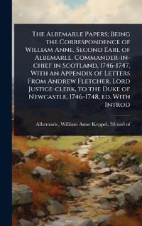 The Albemarle Papers; Being the Correspondence of William Anne, Second Earl of Albemarle, Commander-in-chief in Scotland, 1746-1747, With an Appendix of Letters From Andrew Fletcher, Lord Justice-clerk, to the Duke of Newcastle, 1746-1748; ed. With Introd