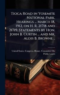 Tioga Road in Yosemite National Park. Hearings ... March 18, 1912, on H. R. 21718 and 21719. Statements by Hon. John B. Curtin ... and Mr. Aldis B. Browne ..