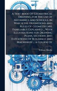A Text-book Of Geometrical Drawing, for the use Of Mechanics and Schools, in Which the Definitions and Rules Of Geometry are Familiarly Explained ... With Illustrations for Drawing Plans, Sections and Elevations Of Buildings and Machinery ... a Course Of