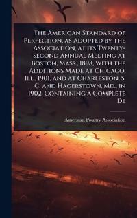 The American Standard of Perfection, as Adopted by the Association, at its Twenty-second Annual Meeting at Boston, Mass., 1898, With the Additions Made at Chicago, Ill., 1901, and at Charleston, S. C. and Hagerstown, Md., in 1902. Containing a Complete De