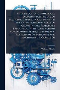A Text-book Of Geometrical Drawing, for the use Of Mechanics and Schools, in Which the Definitions and Rules Of Geometry are Familiarly Explained ... With Illustrations for Drawing Plans, Sections and Elevations Of Buildings and Machinery ... a Course Of