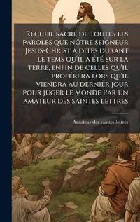 Recueil sacrÃ(c) de toutes les paroles que nÃ´tre seigneur Jesus-Christ a dites durant le tems qu'il a Ã(c)tÃ(c) sur la terre, enfin de celles qu'il profÃ(c)rera lors qu'il viendra au dernier jour pour juger le monde Par un amateur des saintes lettres