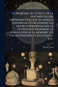 Le problème de l'Ãatre et de la destinÃ(c)e; Ã(c)tudes expÃ(c)rimentales sur les aspects ignorÃ(c)s de l'Ãatre humain, les doubles personnalitÃ(c)s, la conscience profonde, la rÃ(c)novation de la mÃ(c)moire, les vies antÃ(c)rieures et successives, etc.