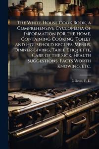 The White House Cook Book, a Comprehensive Cyclopedia of Information for the Home, Containing Cooking, Toilet and Household Recipes, Menus, Dinner-giving, Table Etiquette, Care of the Sick, Health Suggestions, Facts Worth Knowing, etc.