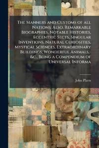 The Manners and Customs of all Nations; Also, Remarkable Biographies, Notable Histories, Eccentric Sects, Singular Inventions, Natural Curiosities, Mystical Sciences, Extraordinary Buildings, Wonderful Animals, -&c., Being a Compendium of Universal Informa