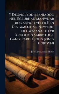Bokomslag för "Y Deonglydd berniadol, neu Eglurhad manwl ar bob adnod yn yr Hen Destament a'r Newydd, er gwasanaeth yr Yrgolion Sabbothol. Gan y Parch. John Jones (Idrisyn)"