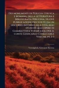 Dei monumenti di Perugia etrusca e romana, della letteratura e bibliografia perugina. Nuove pubblicazioni precedute da un discorso intorno alla vita, agli studi ed alle opere di Giambattista Vermiglioli per il conte Giancarlo Conestabile Volume pt. 1-3