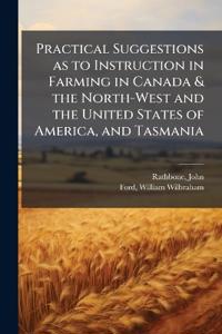 Practical Suggestions as to Instruction in Farming in Canada & the North-West and the United States of America, and Tasmania