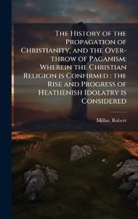 The History of the Propagation of Christianity, and the Over-throw of Paganism