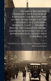 Hearings Regarding Communist Infiltration of Radiation Laboratory and Atomic Bomb Project at the University of California, Berkeley, Calif. ... . Hearings Before the Committee on Un-American Activities, House of Representatives, Eighty-first Congress, Fir