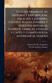 Guia de Aranjuez, su historia y descripcion, palacios y jardines, calles y plazas, fuentes y edificios notables, templos, fàbricas, fondas y cafÃ(c)s, y cuanto pueda interesar al viajero