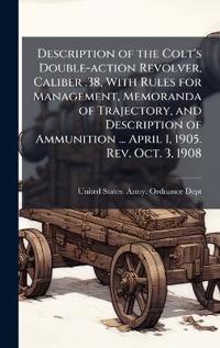 Description of the Colt's Double-action Revolver, Caliber .38, With Rules for Management, Memoranda of Trajectory, and Description of Ammunition ... April 1, 1905. Rev. Oct. 3, 1908