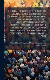 Foreign Service of the United States. Hearings Before the Committee on Foreign Affairs, House of Representatives, Sixty-seventh Congress, Fourth Session, on H.R. 12543 for the Reorganization And Improvement of the Foreign Service of the United States, And