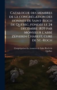 Catalogue des membres de la congrÃ(c)gation des hommes de Saint-Roch de QuÃ(c)bec, fondÃ(c)e le 24 decembre 1839 par Monsieur l'abbÃ(c) ZÃ(c)phirin Charest, curÃ(c) de St.-Roch