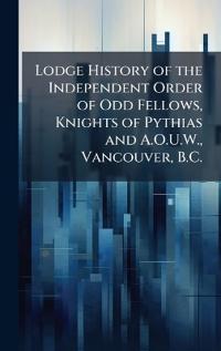 Lodge History of the Independent Order of Odd Fellows, Knights of Pythias and A.O.U.W., Vancouver, B.C.