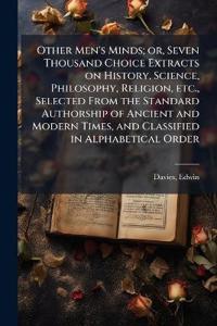 Other Men's Minds; or, Seven Thousand Choice Extracts on History, Science, Philosophy, Religion, etc., Selected From the Standard Authorship of Ancient and Modern Times, and Classified in Alphabetical Order